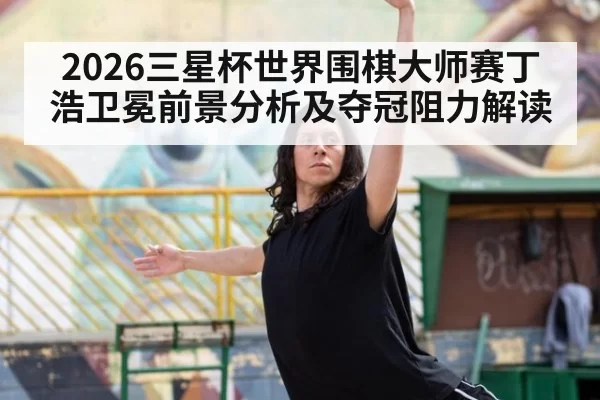 2026三星杯世界围棋大师赛丁浩卫冕前景分析及夺冠阻力解读